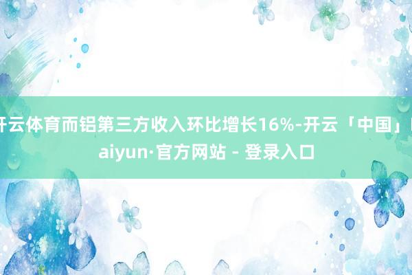 开云体育而铝第三方收入环比增长16%-开云「中国」Kaiyun·官方网站 - 登录入口